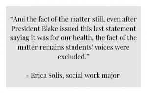 QUOTE: “And the fact of the matter still, even after President Blake issued this last statement saying it was for our health, the fact of the matter remains students' voices were excluded” -Erica Solis, social work major